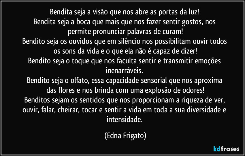Bendita seja a visão que nos abre as portas da luz! 
Bendita seja a boca que mais que nos fazer sentir gostos, nos permite pronunciar palavras de curam!
Bendito seja os ouvidos que em silêncio nos possibilitam ouvir  todos os sons da vida e o que ela não é capaz de dizer!
Bendito seja o toque que nos faculta sentir e transmitir emoções inenarráveis. 
Bendito seja o olfato, essa capacidade sensorial que nos aproxima das flores e nos brinda com uma explosão de odores!
Benditos sejam os sentidos que nos proporcionam a riqueza de ver, ouvir, falar, cheirar, tocar e sentir a vida em toda a sua diversidade e intensidade. (Edna Frigato)
