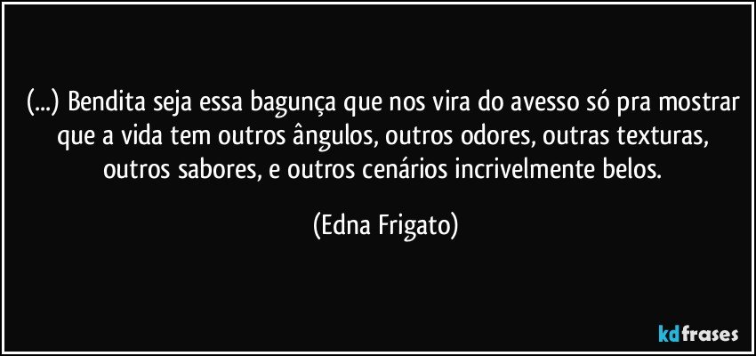 (...) Bendita seja essa bagunça que nos vira do avesso só pra mostrar que a vida tem outros ângulos, outros odores, outras texturas, outros sabores, e outros cenários incrivelmente belos. (Edna Frigato)