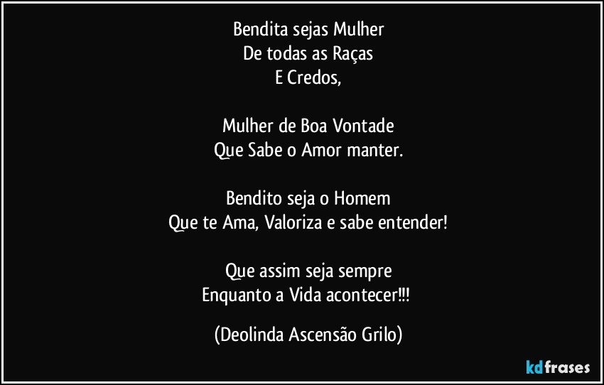 Bendita sejas Mulher
De todas as Raças
E Credos,

Mulher de Boa Vontade
Que Sabe o Amor manter.

Bendito seja o Homem
Que te Ama, Valoriza e sabe entender!

Que assim seja sempre
Enquanto a Vida acontecer!!! (Deolinda Ascensão Grilo)