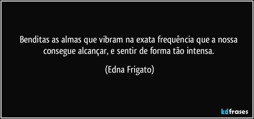 Benditas as almas que vibram na exata frequência que a nossa consegue alcançar, e sentir de forma tão intensa. (Edna Frigato)