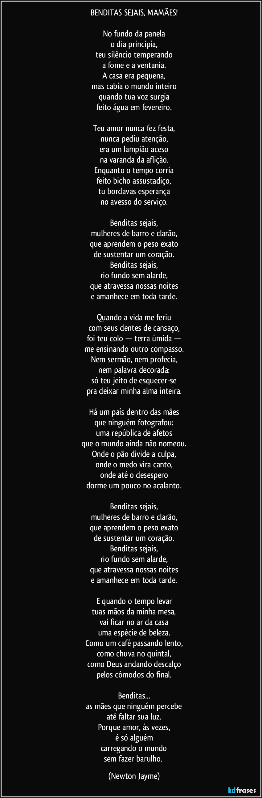 BENDITAS SEJAIS, MAMÃES!

No fundo da panela
o dia principia,
teu silêncio temperando
a fome e a ventania.
A casa era pequena,
mas cabia o mundo inteiro
quando tua voz surgia
feito água em fevereiro.

Teu amor nunca fez festa,
nunca pediu atenção,
era um lampião aceso
na varanda da aflição.
Enquanto o tempo corria
feito bicho assustadiço,
tu bordavas esperança
no avesso do serviço.

Benditas sejais,
mulheres de barro e clarão,
que aprendem o peso exato
de sustentar um coração.
Benditas sejais,
rio fundo sem alarde,
que atravessa nossas noites
e amanhece em toda tarde.

Quando a vida me feriu
com seus dentes de cansaço,
foi teu colo — terra úmida —
me ensinando outro compasso.
Nem sermão, nem profecia,
nem palavra decorada:
só teu jeito de esquecer-se
pra deixar minha alma inteira.

Há um país dentro das mães
que ninguém fotografou:
uma república de afetos
que o mundo ainda não nomeou.
Onde o pão divide a culpa,
onde o medo vira canto,
onde até o desespero
dorme um pouco no acalanto.

Benditas sejais,
mulheres de barro e clarão,
que aprendem o peso exato
de sustentar um coração.
Benditas sejais,
rio fundo sem alarde,
que atravessa nossas noites
e amanhece em toda tarde.

E quando o tempo levar
tuas mãos da minha mesa,
vai ficar no ar da casa
uma espécie de beleza.
Como um café passando lento,
como chuva no quintal,
como Deus andando descalço
pelos cômodos do final.

Benditas...
as mães que ninguém percebe
até faltar sua luz.
Porque amor, às vezes,
é só alguém
carregando o mundo
sem fazer barulho. (Newton Jayme)