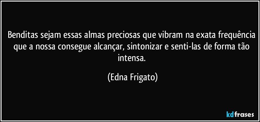 Benditas sejam essas almas preciosas que vibram na exata frequência que a nossa consegue alcançar, sintonizar e senti-las de forma tão intensa. (Edna Frigato)