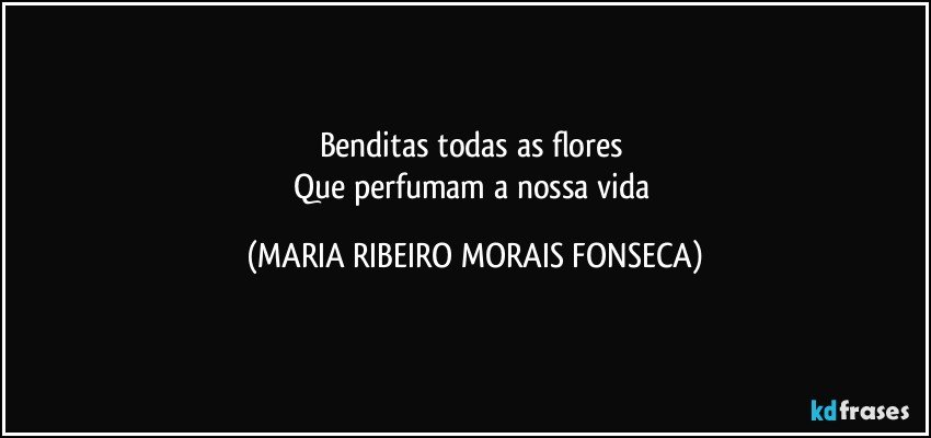 Benditas todas as flores 
Que perfumam a nossa vida (MARIA RIBEIRO MORAIS FONSECA)