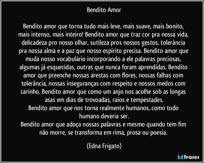 Bendito Amor

Bendito amor que torna tudo mais leve, mais suave, mais bonito, mais intenso, mais inteiro! Bendito amor que traz cor pra nossa vida, delicadeza pro nosso olhar, sutileza pros nossos gestos, tolerância pra nossa alma e a paz que nosso espírito precisa. Bendito amor que muda nosso vocabulário incorporando a ele palavras preciosas, algumas já esquecidas, outras que nunca foram aprendidas. Bendito amor que preenche nossas arestas com flores, nossas falhas com tolerância, nossas inseguranças com respeito e nossos medos com carinho. Bendito amor que como um anjo nos acolhe sob as longas asas em dias de trovoadas, raios e tempestades.
Bendito amor que nos torna realmente humanos, como todo humano deveria ser.
Bendito amor que adoça nossas palavras e mesmo quando tem fim não morre, se transforma em rima, prosa ou poesia. (Edna Frigato)