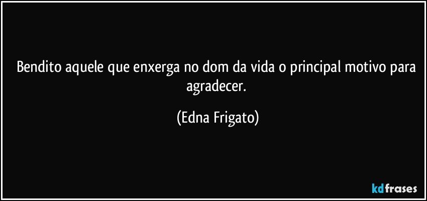 Bendito aquele que enxerga no dom da vida o principal motivo para agradecer. (Edna Frigato)