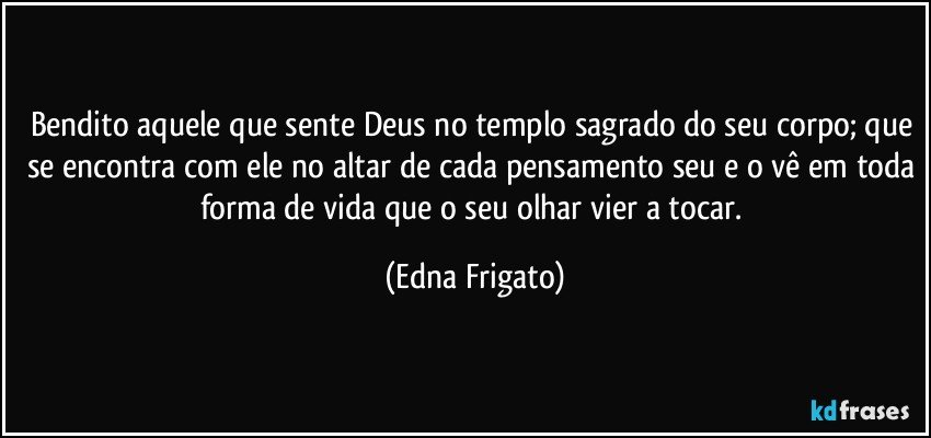 Bendito aquele que sente Deus no templo sagrado do seu corpo; que se encontra com ele no altar de cada pensamento seu e o vê em toda forma de vida que o seu olhar vier a tocar. (Edna Frigato)