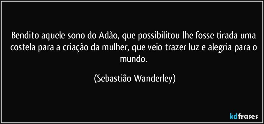 Bendito aquele sono do Adão, que possibilitou lhe fosse tirada uma costela para a criação da mulher, que veio trazer luz e alegria para o mundo. (Sebastião Wanderley)