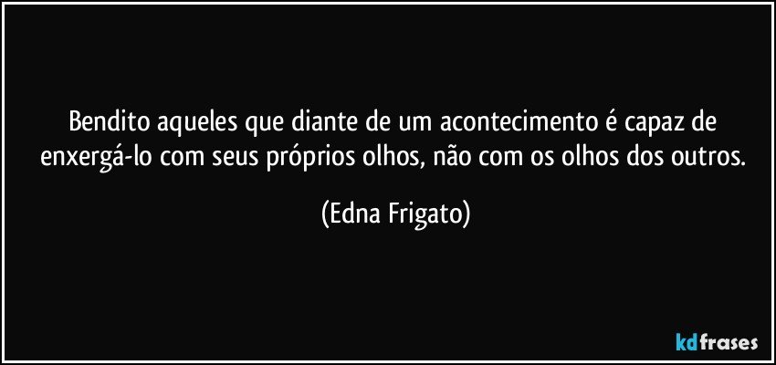 Bendito aqueles que diante de um acontecimento é capaz de enxergá-lo com seus próprios olhos, não com os olhos dos outros. (Edna Frigato)