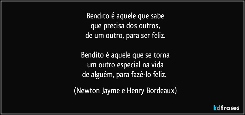 Bendito é aquele que sabe
que precisa dos outros,
de um outro, para ser feliz.
Bendito é aquele que se torna
um outro especial na vida
de alguém, para fazê-lo feliz. (Newton Jayme e Henry Bordeaux)