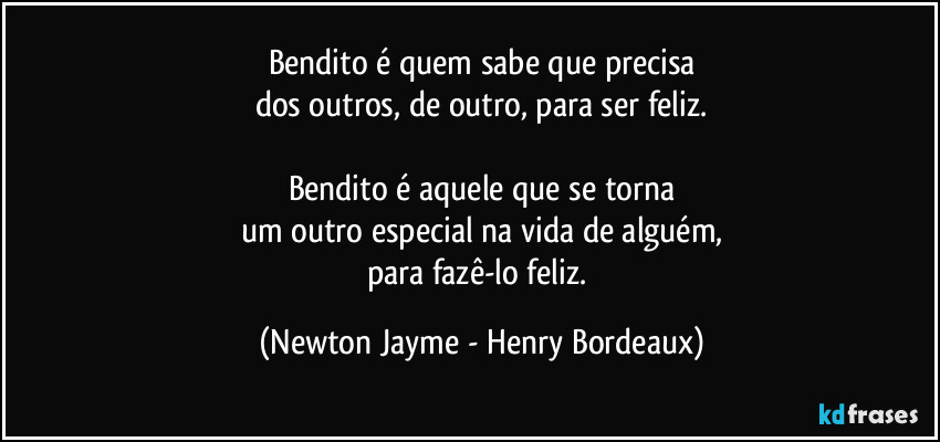 Bendito é quem sabe que precisa
dos outros, de outro, para ser feliz.

Bendito é aquele que se torna
um outro especial na vida de alguém,
para fazê-lo feliz. (Newton Jayme - Henry Bordeaux)