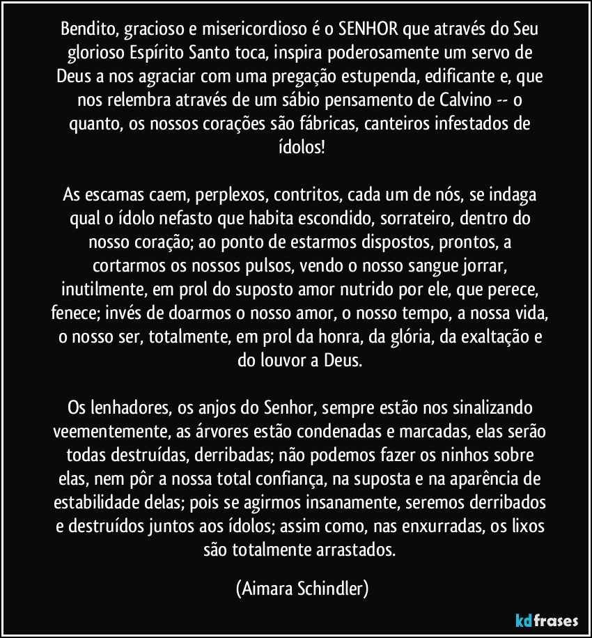 Bendito, gracioso e misericordioso é o SENHOR que através do Seu glorioso Espírito Santo toca, inspira poderosamente um servo de Deus a nos agraciar com uma pregação estupenda, edificante e, que nos relembra através de um sábio pensamento de Calvino -- o quanto, os nossos corações são fábricas, canteiros infestados de ídolos!

As escamas caem, perplexos, contritos, cada um de nós, se indaga qual o ídolo nefasto que habita escondido, sorrateiro, dentro do nosso coração; ao ponto de estarmos dispostos, prontos, a cortarmos os nossos pulsos, vendo o nosso sangue jorrar, inutilmente, em prol do suposto amor nutrido por ele, que perece, fenece; invés de doarmos o nosso amor, o nosso tempo, a nossa vida, o nosso ser, totalmente,  em prol da honra, da glória, da exaltação e do louvor a Deus. 

Os lenhadores, os anjos do Senhor,  sempre estão nos sinalizando veementemente, as árvores estão condenadas e marcadas, elas serão todas destruídas, derribadas; não podemos fazer os ninhos sobre elas, nem pôr a nossa total confiança, na suposta e na aparência de estabilidade delas; pois se agirmos insanamente,  seremos derribados e destruídos juntos aos ídolos; assim como, nas enxurradas, os lixos  são totalmente arrastados. (Aimara Schindler)