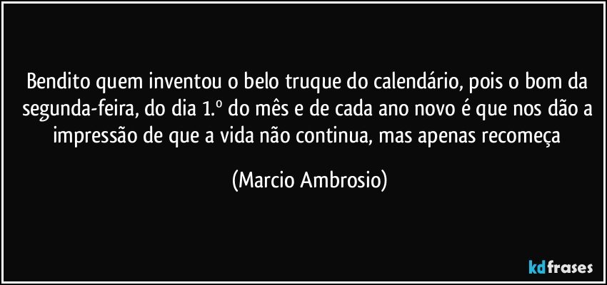 Bendito quem inventou o belo truque do calendário, pois o bom da segunda-feira, do dia 1.º do mês e de cada ano novo é que nos dão a impressão de que a vida não continua, mas apenas recomeça (Marcio Ambrosio)