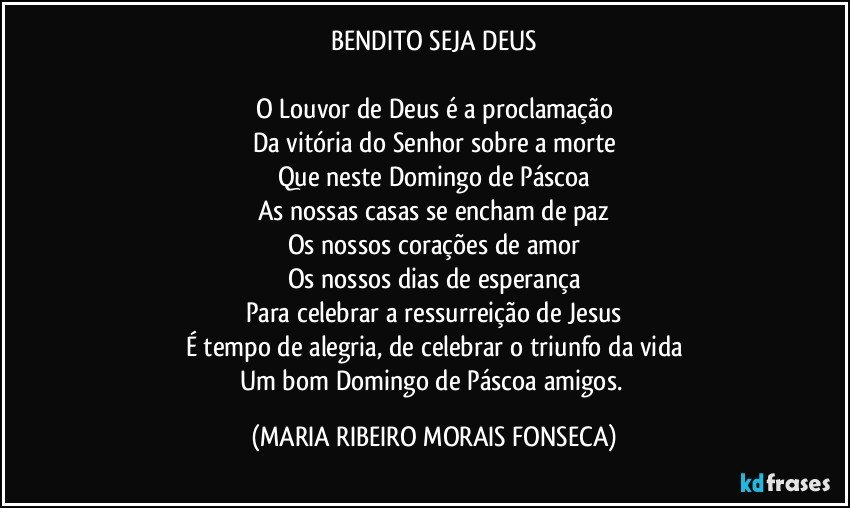 BENDITO SEJA DEUS

O Louvor de Deus é a proclamação
Da vitória do Senhor sobre a morte
Que neste Domingo de Páscoa
As nossas casas se encham de paz
Os nossos corações de amor
Os nossos dias de esperança
Para celebrar a ressurreição de Jesus
É tempo de alegria, de celebrar o triunfo da vida
Um bom Domingo de Páscoa amigos. (MARIA RIBEIRO MORAIS FONSECA)