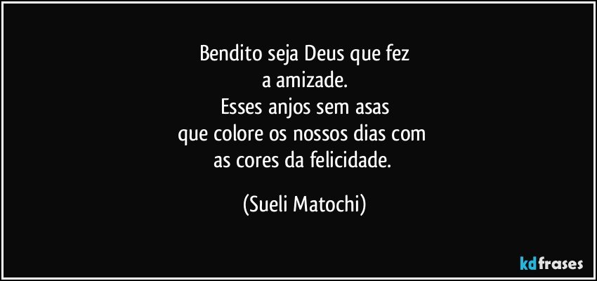 Bendito seja Deus que fez
a amizade.
Esses anjos sem asas
que colore os nossos dias com 
as cores da felicidade. (Sueli Matochi)