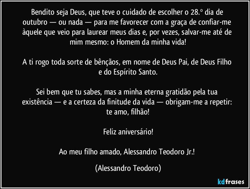 Bendito seja Deus, que teve o cuidado de escolher o 28.º dia de outubro — ou nada — para me favorecer com a graça de confiar-me àquele que veio para laurear meus dias e, por vezes, salvar-me até de mim mesmo: o Homem da minha vida!

A ti rogo toda sorte de bênçãos, em nome de Deus Pai, de Deus Filho e do Espírito Santo.

Sei bem que tu sabes, mas a minha eterna gratidão pela tua existência — e a certeza da finitude da vida — obrigam-me a repetir: te amo, filhão!

Feliz aniversário!

Ao meu filho amado, Alessandro Teodoro Jr.! (Alessandro Teodoro)