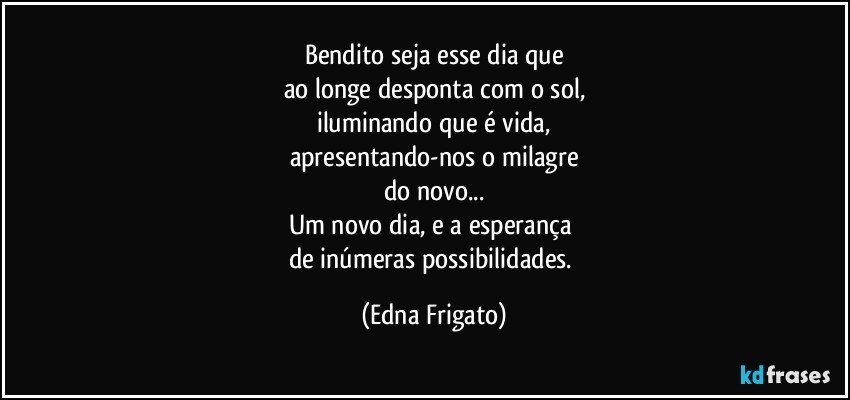 Bendito seja esse dia que
ao longe desponta com o sol,
iluminando que é vida,
apresentando-nos o milagre
do novo...
Um novo dia, e a esperança 
de inúmeras possibilidades. (Edna Frigato)