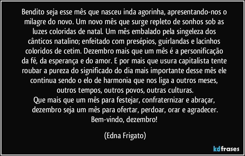 Bendito seja esse mês que nasceu inda agorinha, apresentando-nos o milagre do novo. Um novo mês que surge repleto de sonhos sob as luzes coloridas de natal. Um mês embalado pela singeleza dos cânticos natalino; enfeitado com presépios, guirlandas e lacinhos coloridos de cetim. Dezembro mais que um mês é a personificação da fé, da esperança e do amor. E por mais que usura capitalista tente roubar a pureza do significado do dia mais importante desse mês ele continua sendo o elo de harmonia que nos liga a outros meses, outros tempos, outros povos, outras culturas.
Que mais que um mês para festejar, confraternizar e abraçar, dezembro seja um mês para ofertar, perdoar, orar e agradecer.
Bem-vindo, dezembro! (Edna Frigato)