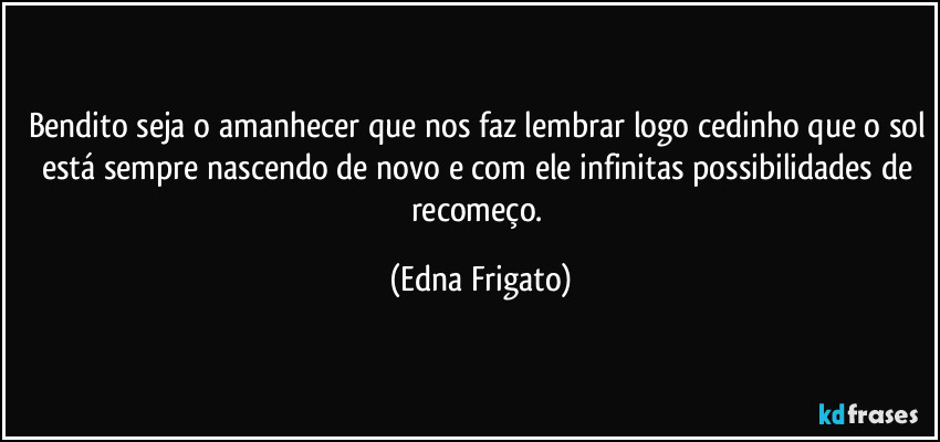 Bendito seja o amanhecer que nos faz lembrar logo cedinho que o sol está sempre nascendo de novo e com ele infinitas possibilidades de recomeço. (Edna Frigato)