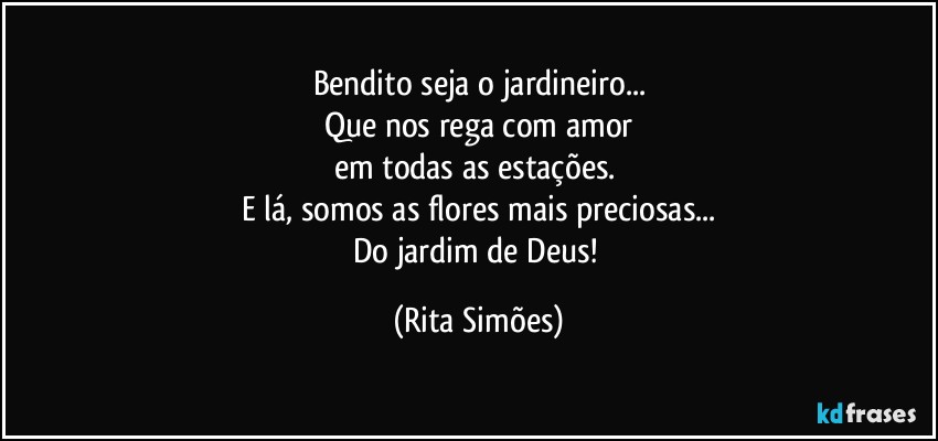 Bendito seja o jardineiro...
Que nos rega com amor
em todas as estações. 
E lá, somos as flores mais preciosas...
Do jardim de Deus! (Rita Simões)