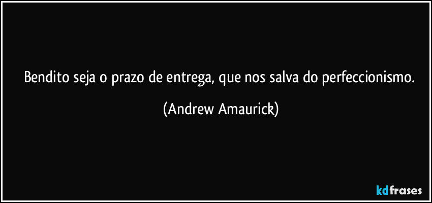 Bendito seja o prazo de entrega, que nos salva do perfeccionismo. (Andrew Amaurick)