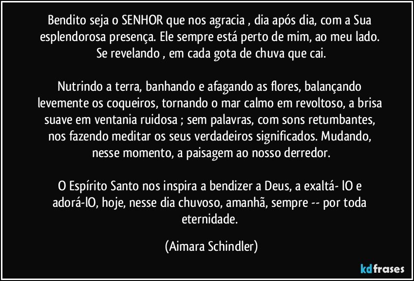 Bendito seja o SENHOR que nos agracia , dia após dia, com a Sua esplendorosa presença. Ele sempre está perto de mim, ao meu lado. Se revelando , em cada gota de chuva que cai.

Nutrindo a terra, banhando e  afagando as flores, balançando levemente os coqueiros, tornando o mar calmo em revoltoso, a brisa suave em ventania ruidosa ; sem palavras, com sons retumbantes, nos fazendo meditar os seus verdadeiros significados. Mudando, nesse momento, a paisagem ao nosso derredor.

O Espírito Santo nos inspira a bendizer a Deus, a exaltá- lO e adorá-lO, hoje, nesse dia chuvoso, amanhã, sempre -- por toda eternidade. (Aimara Schindler)