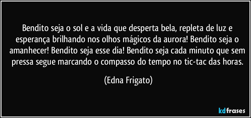 Bendito seja o sol e a vida que desperta bela, repleta de luz e esperança brilhando nos olhos mágicos da aurora! Bendito seja o amanhecer! Bendito seja esse dia! Bendito seja cada minuto que sem pressa segue marcando o compasso do tempo no tic-tac das horas. (Edna Frigato)