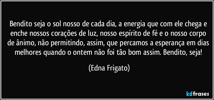 Bendito seja o sol nosso de cada dia, a energia que com ele chega e enche nossos corações de luz, nosso espírito de fé e o nosso corpo de ânimo, não permitindo, assim, que percamos a esperança em dias melhores quando o ontem não foi tão bom assim. Bendito, seja! (Edna Frigato)