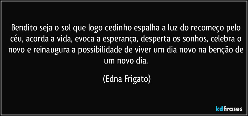 Bendito seja o sol que logo cedinho espalha a luz do recomeço pelo céu, acorda a vida, evoca a esperança, desperta os sonhos, celebra o novo e reinaugura a possibilidade de viver um dia novo na benção de um novo dia. (Edna Frigato)