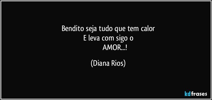 Bendito seja tudo que tem calor
E leva com sigo o
                              AMOR...! (Diana Rios)