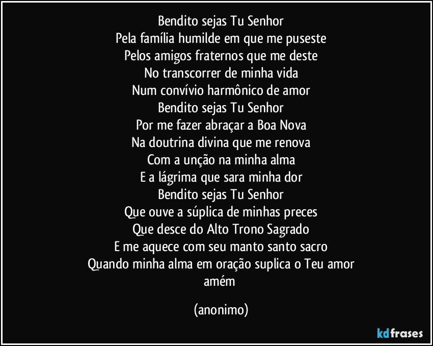 Bendito sejas Tu Senhor
Pela família humilde em que me puseste
Pelos amigos fraternos que me deste
No transcorrer de minha vida
Num convívio harmônico de amor
Bendito sejas Tu Senhor
Por me fazer abraçar a Boa Nova
Na doutrina divina que me renova
Com a unção na minha alma
E a lágrima que sara minha dor
Bendito sejas Tu Senhor
Que ouve a súplica de minhas preces
Que desce do Alto Trono Sagrado
E me aquece com seu manto santo sacro
Quando minha alma em oração suplica o Teu amor
amém (anonimo)