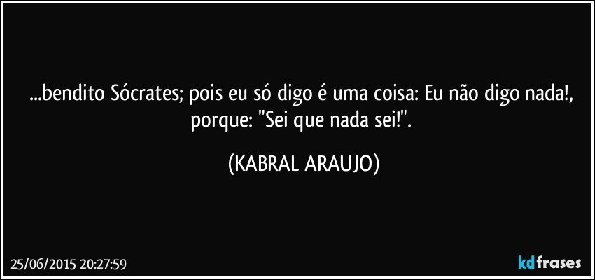 ...bendito Sócrates; pois eu só digo é uma coisa: Eu não digo nada!, porque: "Sei que nada sei!". (KABRAL ARAUJO)