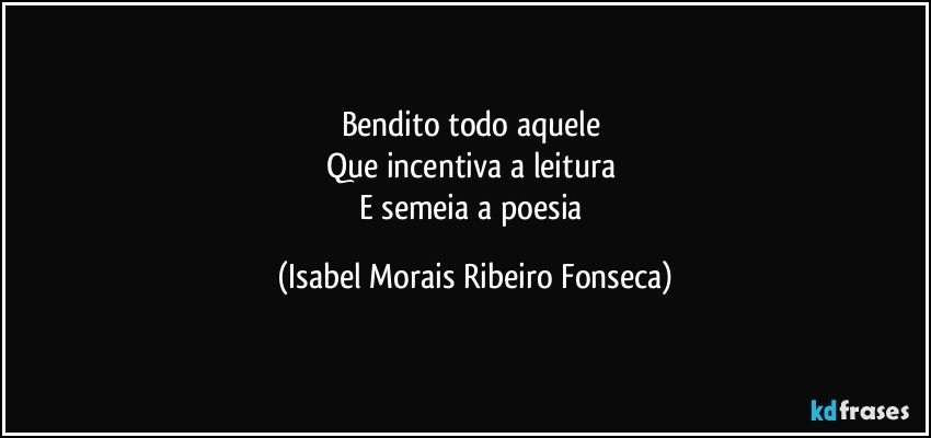Bendito todo aquele 
Que incentiva a leitura 
E semeia a poesia (Isabel Morais Ribeiro Fonseca)