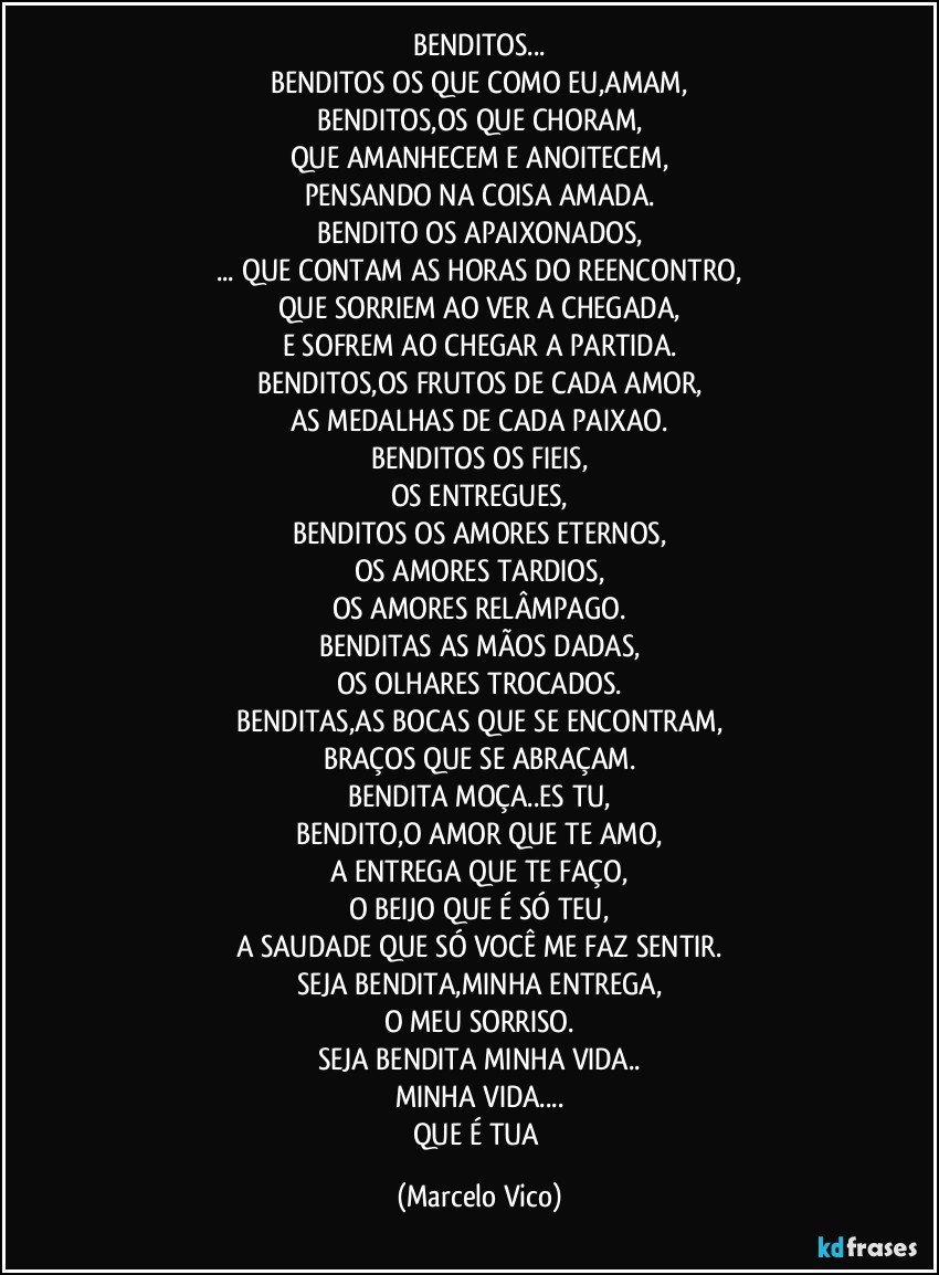 BENDITOS...
BENDITOS OS QUE COMO EU,AMAM,
BENDITOS,OS QUE CHORAM,
QUE AMANHECEM E ANOITECEM,
PENSANDO NA COISA AMADA.
BENDITO OS APAIXONADOS,
... QUE CONTAM AS HORAS DO REENCONTRO,
QUE SORRIEM AO VER A CHEGADA,
E SOFREM AO CHEGAR A PARTIDA.
BENDITOS,OS FRUTOS DE CADA AMOR,
AS MEDALHAS DE CADA PAIXAO.
BENDITOS OS FIEIS,
OS ENTREGUES,
BENDITOS OS AMORES ETERNOS,
OS AMORES TARDIOS,
OS AMORES RELÂMPAGO.
BENDITAS AS MÃOS DADAS,
OS OLHARES TROCADOS.
BENDITAS,AS BOCAS QUE SE ENCONTRAM,
BRAÇOS QUE SE ABRAÇAM.
BENDITA MOÇA..ES TU,
BENDITO,O AMOR QUE TE AMO,
A ENTREGA QUE TE FAÇO,
O BEIJO QUE É SÓ TEU,
A SAUDADE QUE SÓ VOCÊ ME FAZ SENTIR.
SEJA BENDITA,MINHA ENTREGA,
O MEU SORRISO.
SEJA BENDITA MINHA VIDA..
MINHA VIDA...
QUE É TUA (Marcelo Vico)