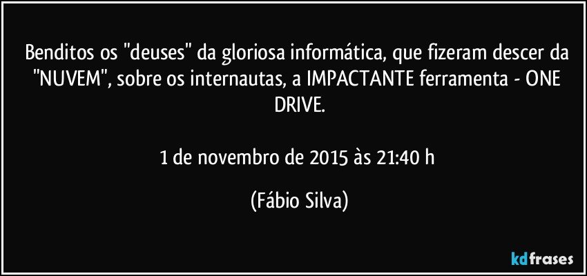 Benditos os "deuses" da gloriosa informática, que fizeram descer da "NUVEM", sobre os internautas, a IMPACTANTE ferramenta - ONE DRIVE.

1 de novembro de 2015 às 21:40 h (Fábio Silva)