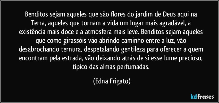 Benditos sejam aqueles que são flores do jardim de Deus aqui na Terra, aqueles que tornam a vida um lugar mais agradável, a existência mais doce e a atmosfera mais leve. Benditos sejam aqueles que como girassóis vão abrindo caminho entre a luz, vão desabrochando ternura, despetalando gentileza para oferecer a quem encontram pela estrada, vão deixando atrás de si esse lume precioso, típico das almas perfumadas. (Edna Frigato)