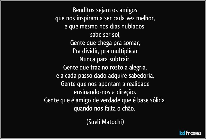 Benditos sejam os amigos
que nos inspiram a ser cada vez melhor,
e que mesmo nos dias nublados 
sabe ser sol,
Gente que chega pra somar,
Pra dividir, pra multiplicar
Nunca para subtrair.
Gente que traz no rosto a alegria.
e a cada passo dado adquire sabedoria,
Gente que nos apontam a realidade
 ensinando-nos a direção. 
Gente que é amigo de verdade que é base sólida 
quando nos falta o chão. (Sueli Matochi)