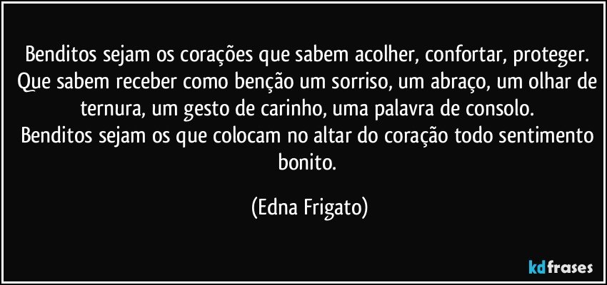 Benditos sejam os corações que sabem acolher, confortar, proteger. 
Que sabem receber como benção um sorriso, um abraço, um olhar de ternura, um gesto de carinho, uma palavra de consolo. 
Benditos sejam os que colocam no altar do coração todo sentimento bonito. (Edna Frigato)