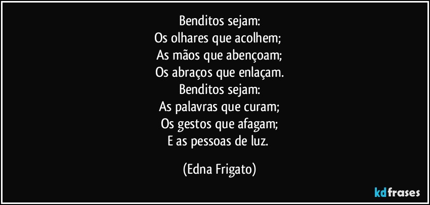 Benditos sejam:
Os olhares que acolhem; 
As mãos que abençoam;
Os abraços que enlaçam.
Benditos sejam:
As palavras que curam;
Os gestos que afagam;
E as pessoas de luz. (Edna Frigato)