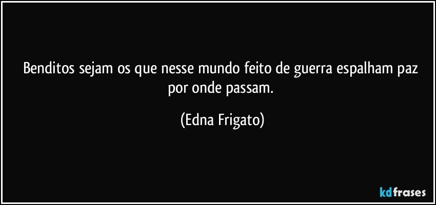 Benditos sejam os que nesse mundo feito de guerra espalham paz por onde passam. (Edna Frigato)