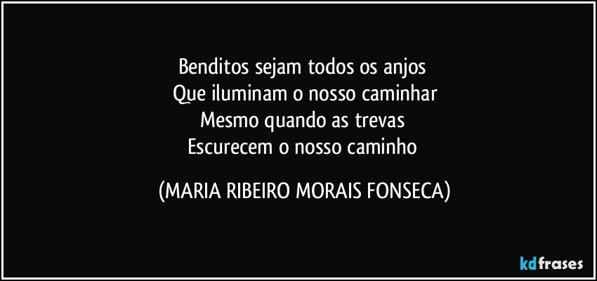 Benditos sejam todos os anjos 
Que iluminam o nosso caminhar
Mesmo quando as trevas 
Escurecem o nosso caminho (MARIA RIBEIRO MORAIS FONSECA)