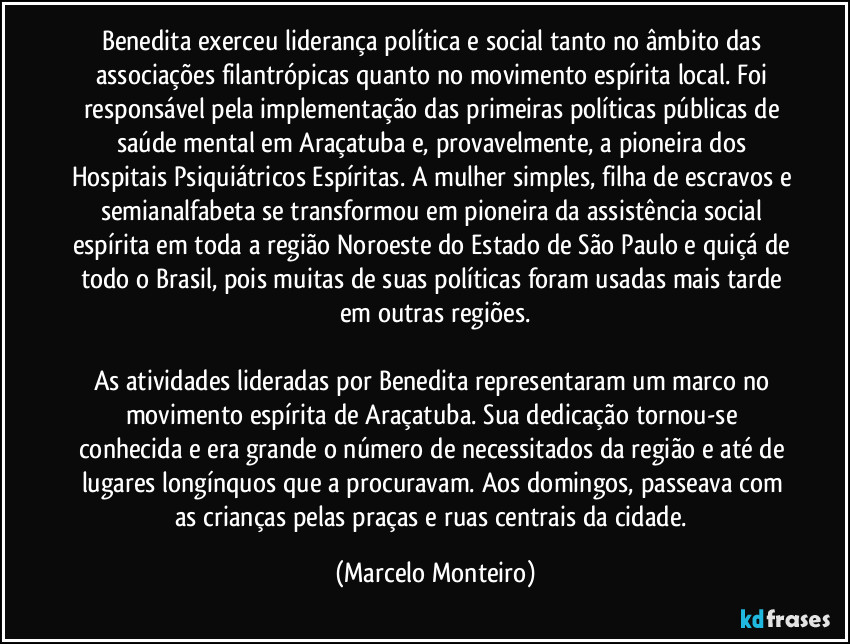 Benedita exerceu liderança política e social tanto no âmbito das associações filantrópicas quanto no movimento espírita local. Foi responsável pela implementação das primeiras políticas públicas de saúde mental em Araçatuba e, provavelmente, a pioneira dos Hospitais Psiquiátricos Espíritas. A mulher simples, filha de escravos e semianalfabeta se transformou em pioneira da assistência social espírita em toda a região Noroeste do Estado de São Paulo e quiçá de todo o Brasil, pois muitas de suas políticas foram usadas mais tarde em outras regiões.
As atividades lideradas por Benedita representaram um marco no movimento espírita de Araçatuba. Sua dedicação tornou-se conhecida e era grande o número de necessitados da região e até de lugares longínquos que a procuravam. Aos domingos, passeava com as crianças pelas praças e ruas centrais da cidade. (Marcelo Monteiro)