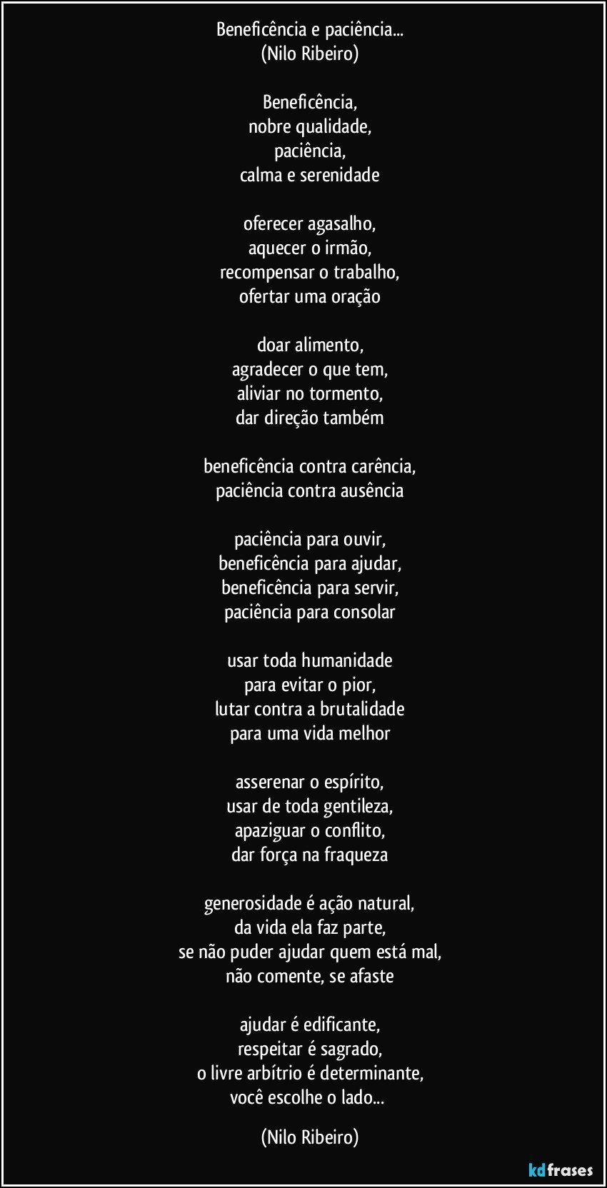 Beneficência e paciência...
(Nilo Ribeiro)

Beneficência,
nobre qualidade,
paciência,
calma e serenidade

oferecer agasalho,
aquecer o irmão,
recompensar o trabalho,
ofertar uma oração

doar alimento,
agradecer o que tem,
aliviar no tormento,
dar direção também

beneficência contra carência,
paciência contra ausência

paciência para ouvir,
beneficência para ajudar,
beneficência para servir,
paciência para consolar

usar toda humanidade
para evitar o pior,
lutar contra a brutalidade
para uma vida melhor

asserenar o espírito,
usar de toda gentileza,
apaziguar o conflito,
dar força na fraqueza

generosidade é ação natural,
da vida ela faz parte,
se não puder ajudar quem está mal,
não comente, se afaste

ajudar é edificante,
respeitar é sagrado,
o livre arbítrio é determinante,
você escolhe o lado... (Nilo Ribeiro)