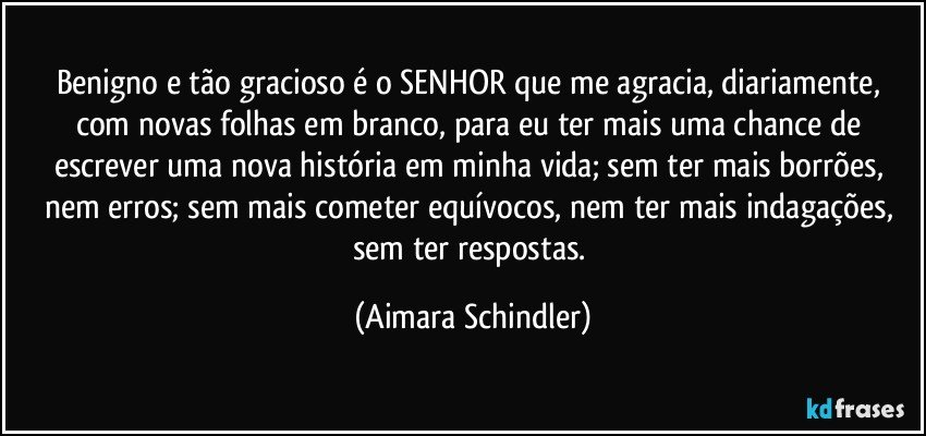 Benigno e tão gracioso é o SENHOR  que me agracia, diariamente, com novas folhas em branco, para eu ter mais uma chance de escrever uma nova história em minha vida; sem ter mais borrões, nem  erros; sem mais cometer equívocos, nem ter mais indagações, sem ter respostas. (Aimara Schindler)