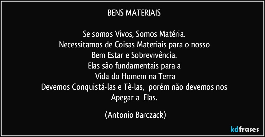 BENS MATERIAIS 

Se somos Vivos, Somos Matéria. 
Necessitamos de Coisas Materiais para o nosso 
Bem Estar e Sobrevivência. 
Elas são fundamentais para a 
Vida do Homem na Terra
Devemos Conquistá-las e Tê-las,  porém não devemos nos 
Apegar a  Elas. (Antonio Barczack)