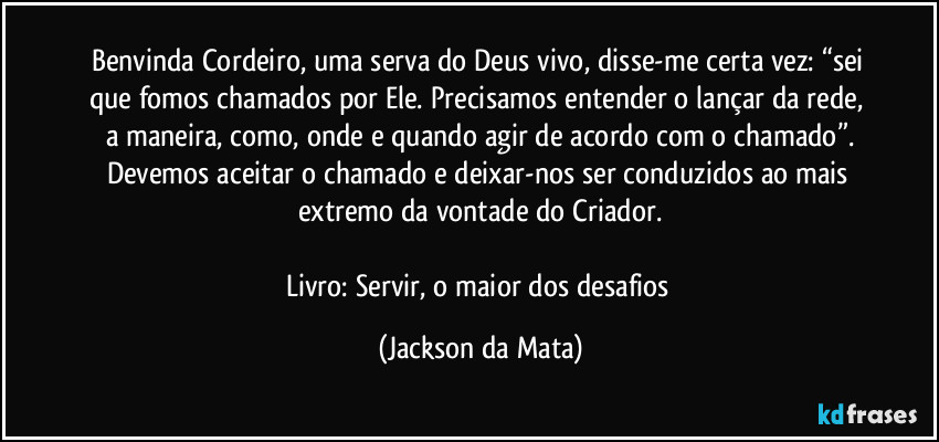 Benvinda Cordeiro, uma serva do Deus vivo, disse-me certa vez: “sei que fomos chamados por Ele. Precisamos entender o lançar da rede, a maneira, como, onde e quando agir de acordo com o chamado”.
Devemos aceitar o chamado e deixar-nos ser conduzidos ao mais extremo da vontade do Criador.

Livro: Servir, o maior dos desafios (Jackson da Mata)