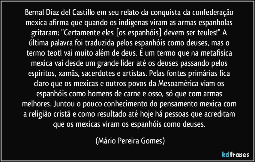 Bernal Díaz del Castillo em seu relato da conquista da confederação mexica afirma que quando os indígenas viram as armas espanholas gritaram: "Certamente eles [os espanhóis] devem ser teules!" A última palavra foi traduzida pelos espanhóis como deuses, mas o termo teotl vai muito além de deus. É um termo que na metafísica mexica vai desde um grande líder até os deuses passando pelos espíritos, xamãs, sacerdotes e artistas. Pelas fontes primárias fica claro que os mexicas e outros povos da Mesoamérica viam os espanhóis como homens de carne e osso, só que com armas melhores. Juntou o pouco conhecimento do pensamento mexica com a religião cristã e como resultado até hoje há pessoas que acreditam que os mexicas viram os espanhóis como deuses. (Mário Pereira Gomes)