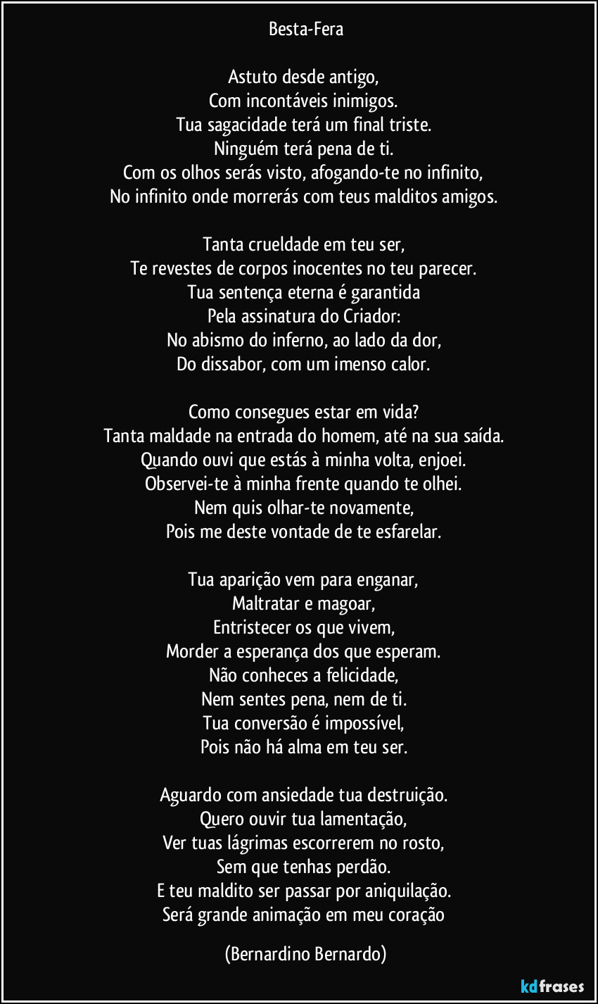 Besta-Fera

Astuto desde antigo,  
Com incontáveis inimigos.  
Tua sagacidade terá um final triste.  
Ninguém terá pena de ti.  
Com os olhos serás visto, afogando-te no infinito,  
No infinito onde morrerás com teus malditos amigos.  

Tanta crueldade em teu ser,  
Te revestes de corpos inocentes no teu parecer.  
Tua sentença eterna é garantida  
Pela assinatura do Criador:  
No abismo do inferno, ao lado da dor,  
Do dissabor, com um imenso calor.  

Como consegues estar em vida?  
Tanta maldade na entrada do homem, até na sua saída.  
Quando ouvi que estás à minha volta, enjoei.  
Observei-te à minha frente quando te olhei.  
Nem quis olhar-te novamente,  
Pois me deste vontade de te esfarelar.  

Tua aparição vem para enganar,  
Maltratar e magoar,  
Entristecer os que vivem,  
Morder a esperança dos que esperam.  
Não conheces a felicidade,  
Nem sentes pena, nem de ti.  
Tua conversão é impossível,  
Pois não há alma em teu ser.  

Aguardo com ansiedade tua destruição.  
Quero ouvir tua lamentação,  
Ver tuas lágrimas escorrerem no rosto,  
Sem que tenhas perdão.  
E teu maldito ser passar por aniquilação.  
Será grande animação em meu coração (Bernardino Bernardo)