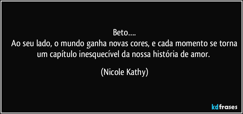 Beto….
 Ao seu lado, o mundo ganha novas cores, e cada momento se torna um capítulo inesquecível da nossa história de amor. (Nicole Kathy)