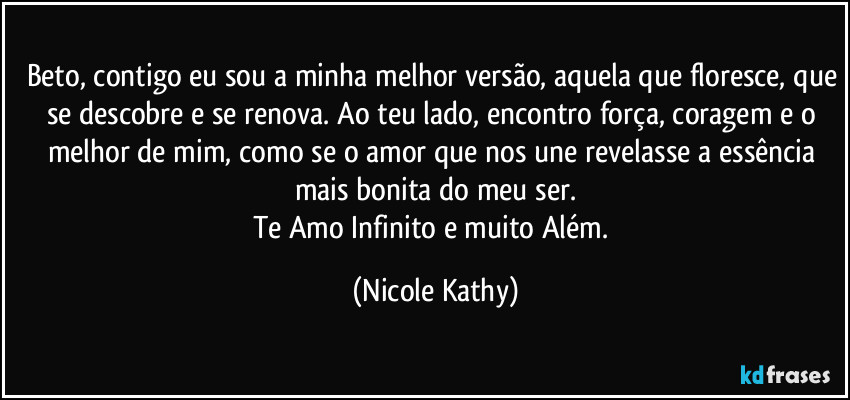 Beto, contigo eu sou a minha melhor versão, aquela que floresce, que se descobre e se renova. Ao teu lado, encontro força, coragem e o melhor de mim, como se o amor que nos une revelasse a essência mais bonita do meu ser.
Te Amo Infinito e muito Além. (Nicole Kathy)