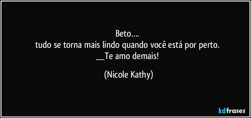 Beto…. 
tudo se torna mais lindo quando você está por perto. 
__Te amo demais! (Nicole Kathy)